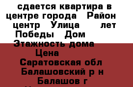 сдается квартира в центре города › Район ­ центр › Улица ­ 30 лет Победы › Дом ­ 137 › Этажность дома ­ 5 › Цена ­ 9 000 - Саратовская обл., Балашовский р-н, Балашов г. Недвижимость » Квартиры аренда   . Саратовская обл.